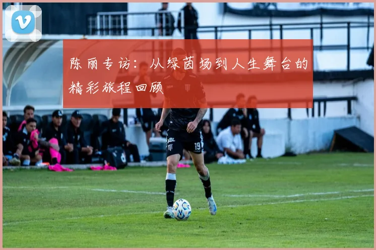 陈丽专访：从绿茵场到人生舞台的精彩旅程回顾
