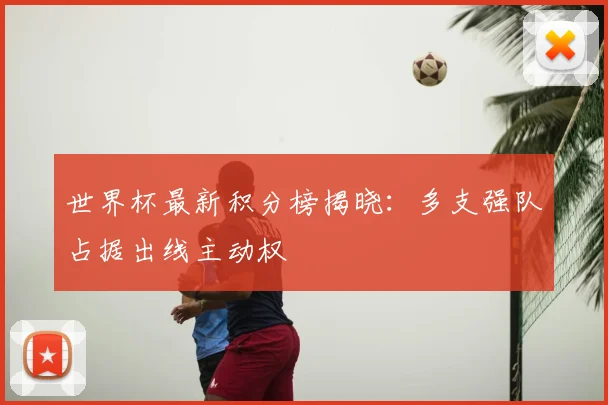 世界杯最新积分榜揭晓:多支强队占据出线主动权