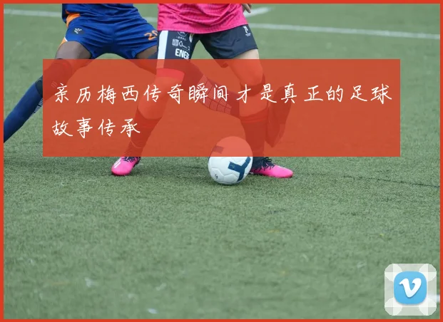 亲历梅西传奇瞬间才是真正的足球故事传承