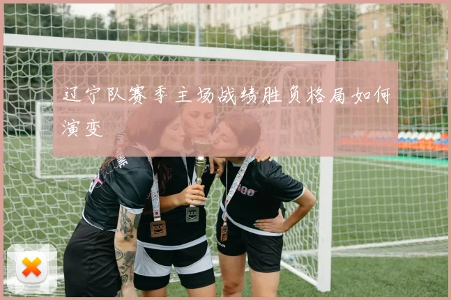 辽宁队赛季主场战绩胜负格局如何演变