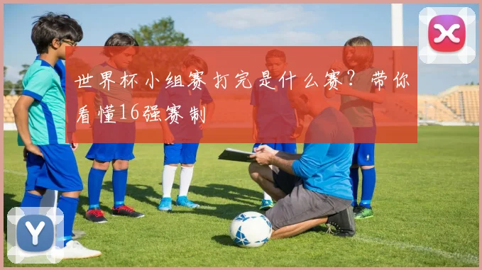 世界杯小组赛打完是什么赛？带你看懂16强赛制