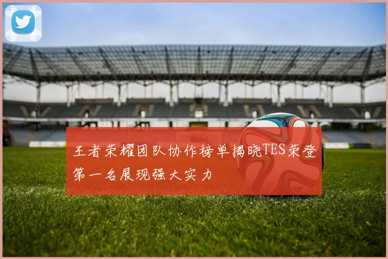 王者荣耀团队协作榜单揭晓TES荣登第一名展现强大实力