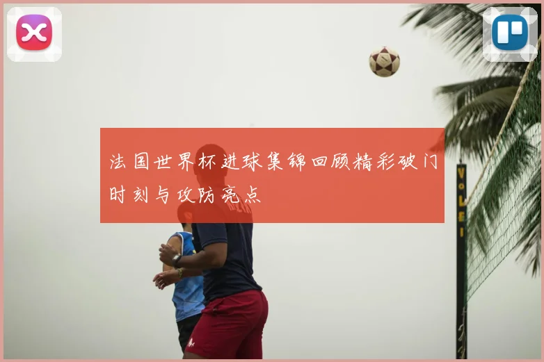 法国世界杯进球集锦回顾精彩破门时刻与攻防亮点