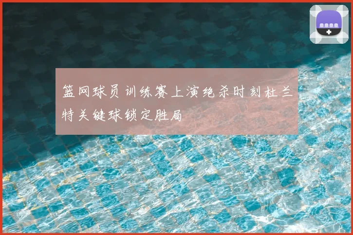 篮网球员训练赛上演绝杀时刻杜兰特关键球锁定胜局