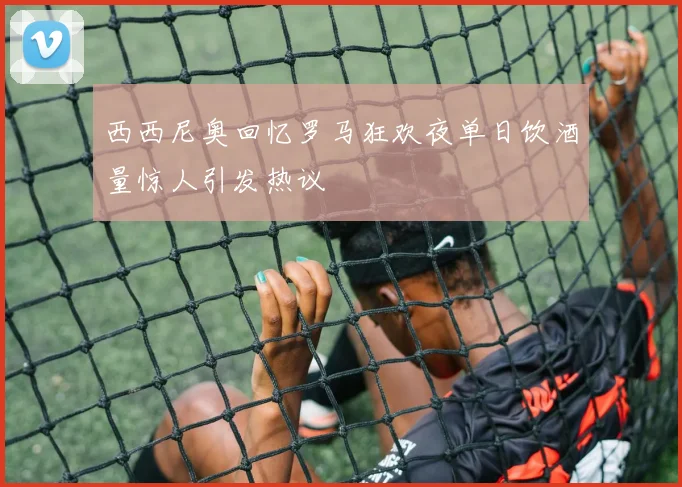 西西尼奥回忆罗马狂欢夜单日饮酒量惊人引发热议