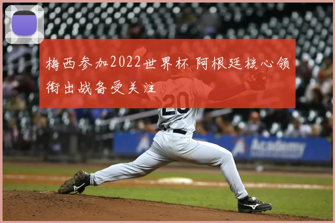 梅西参加2022世界杯 阿根廷核心领衔出战备受关注