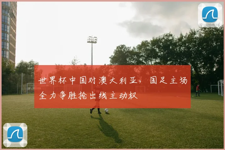世界杯中国对澳大利亚，国足主场全力争胜抢出线主动权