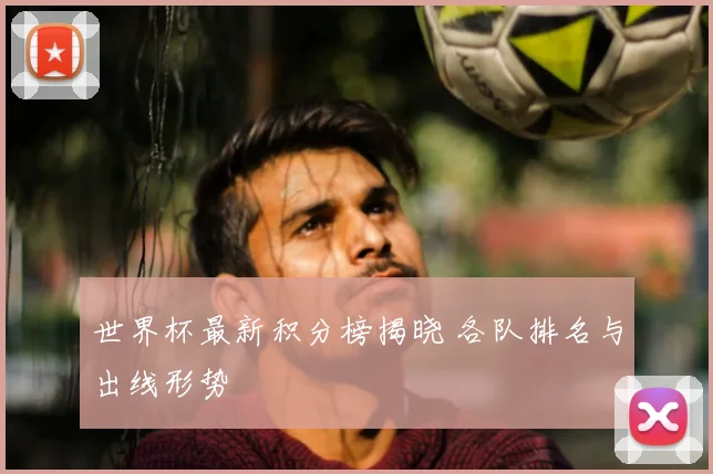 世界杯最新积分榜揭晓 各队排名与出线形势
