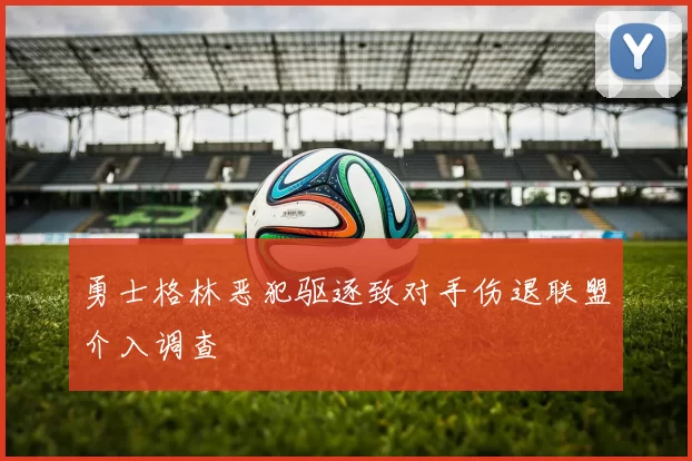 勇士格林恶犯驱逐致对手伤退联盟介入调查