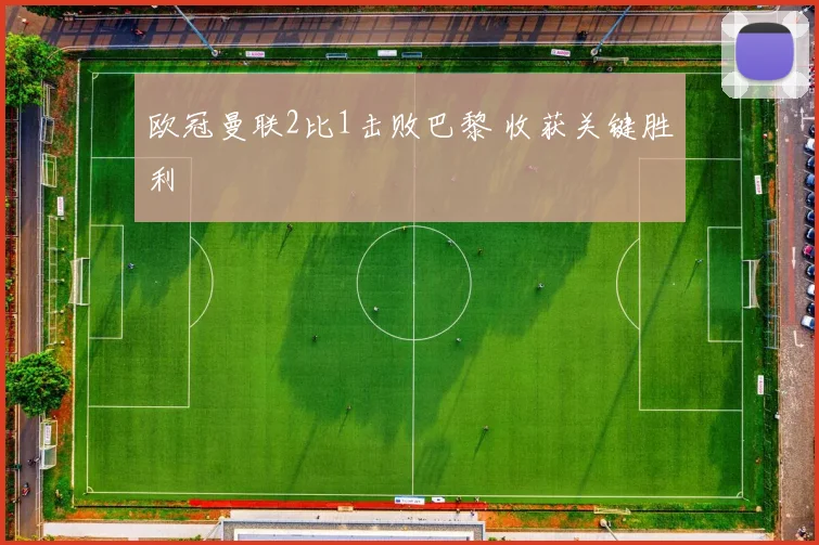 欧冠曼联2比1击败巴黎 收获关键胜利