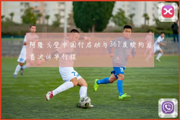 阿隆戈登中国行启动与361度续约后首次访华行程