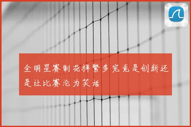 全明星赛制花样繁多究竟是创新还是让比赛沦为笑话
