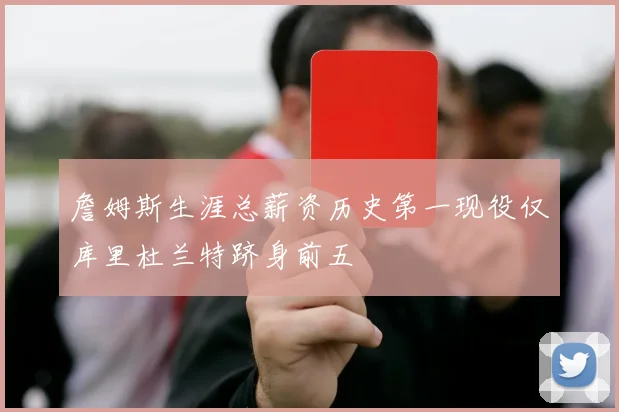 詹姆斯生涯总薪资历史第一现役仅库里杜兰特跻身前五