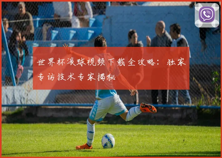 世界杯滚球视频下载全攻略：独家专访技术专家揭秘
