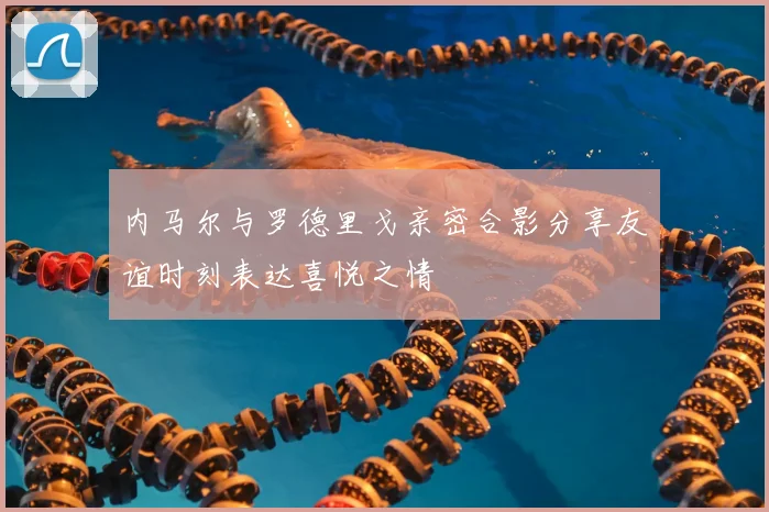 内马尔与罗德里戈亲密合影分享友谊时刻表达喜悦之情