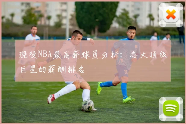 现役NBA最高薪球员分析：各大顶级巨星的薪酬排名