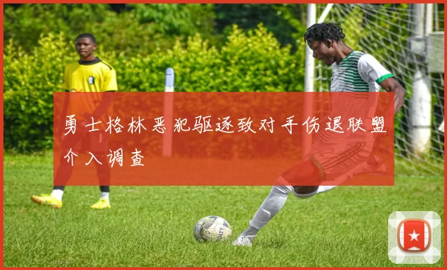 勇士格林恶犯驱逐致对手伤退联盟介入调查