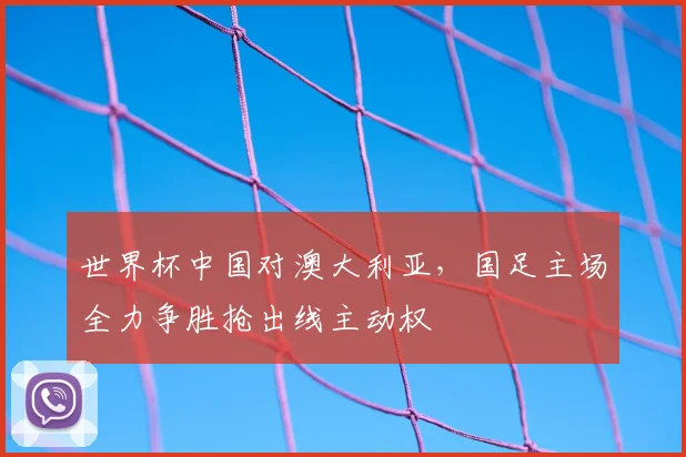 世界杯中国对澳大利亚，国足主场全力争胜抢出线主动权