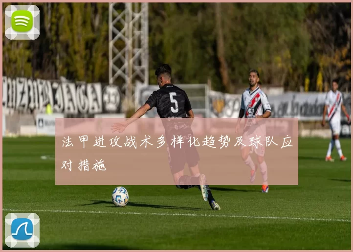 法甲进攻战术多样化趋势及球队应对措施