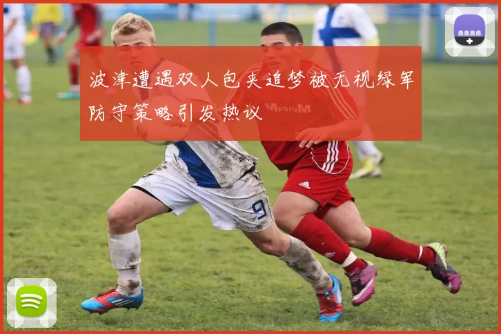 波津遭遇双人包夹追梦被无视绿军防守策略引发热议