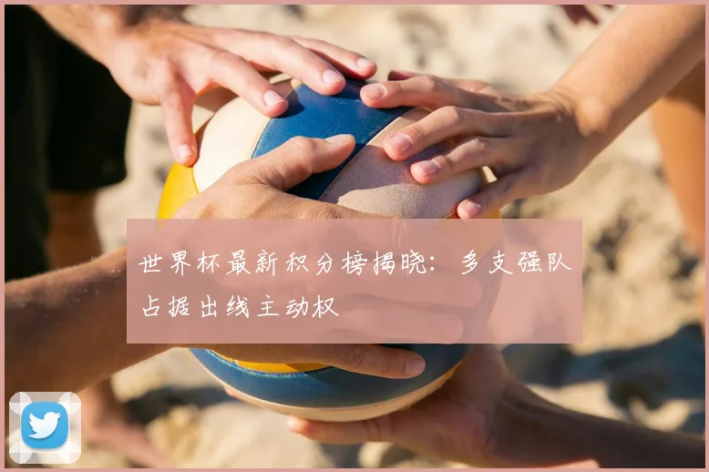 世界杯最新积分榜揭晓:多支强队占据出线主动权