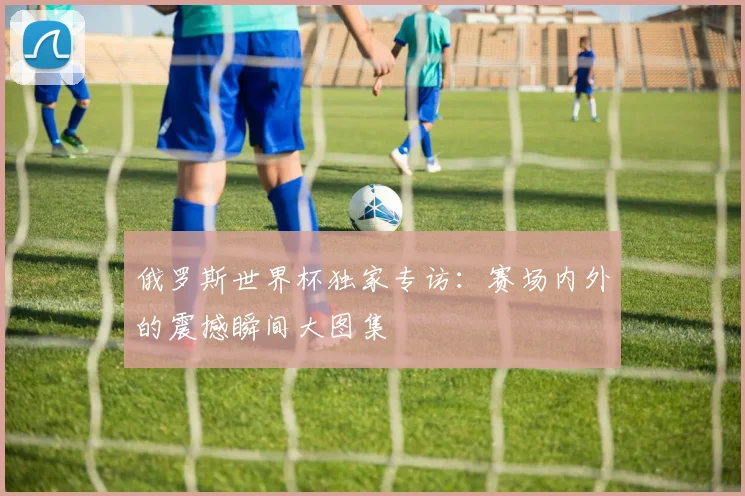 俄罗斯世界杯独家专访：赛场内外的震撼瞬间大图集