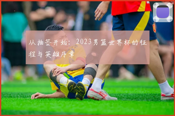 从抽签开始:2023男篮世界杯的征程与英雄序章