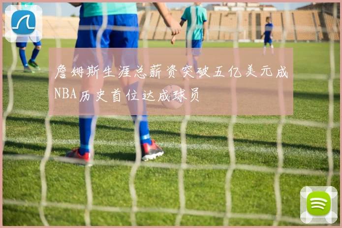 詹姆斯生涯总薪资突破五亿美元成NBA历史首位达成球员