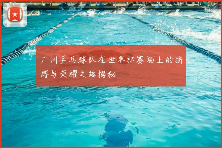 广州乒乓球队在世界杯赛场上的拼搏与荣耀之路揭秘
