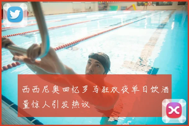西西尼奥回忆罗马狂欢夜单日饮酒量惊人引发热议