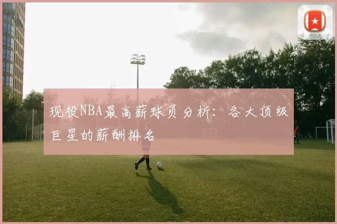 现役NBA最高薪球员分析:各大顶级巨星的薪酬排名