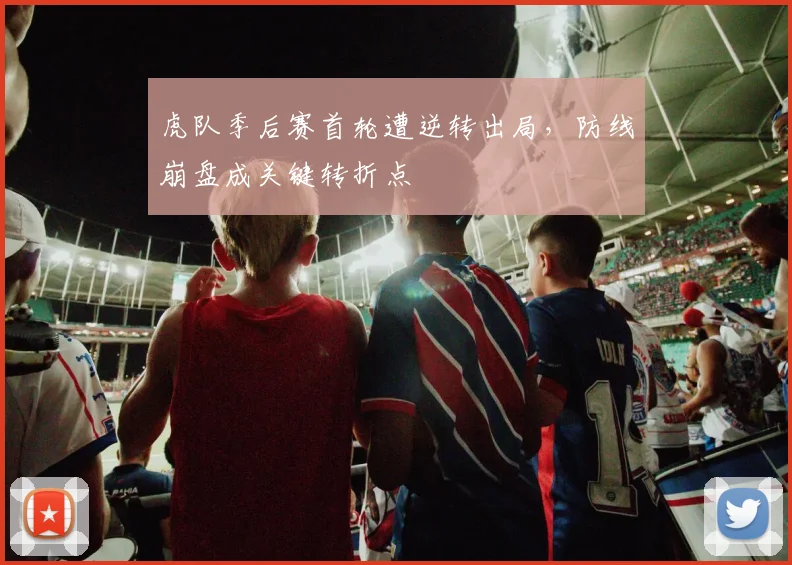 虎队季后赛首轮遭逆转出局，防线崩盘成关键转折点