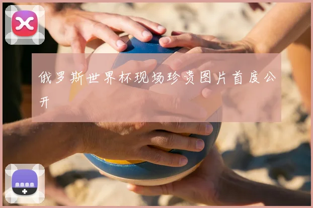 俄罗斯世界杯现场珍贵图片首度公开
