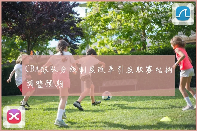 CBA球队分级制度改革引发联赛结构调整预期