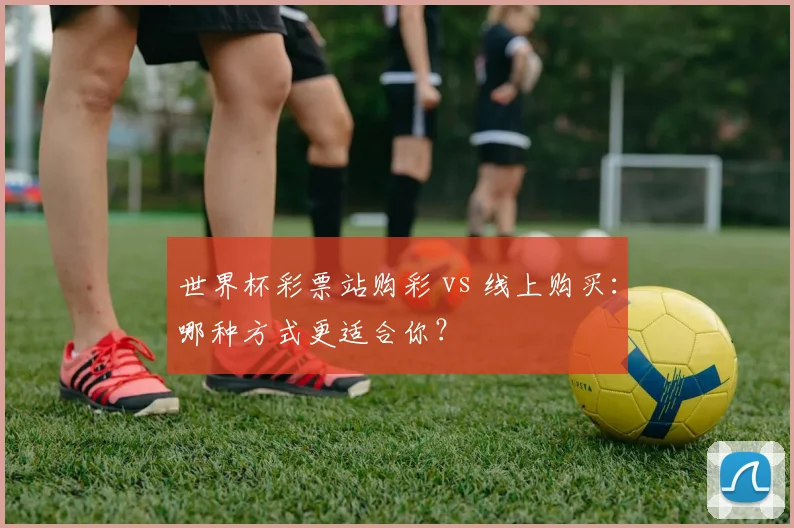 世界杯彩票站购彩 vs 线上购买：哪种方式更适合你？