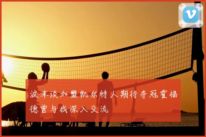 波津谈加盟凯尔特人期待夺冠霍福德曾与我深入交流