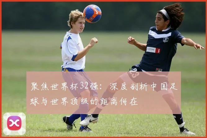 聚焦世界杯32强：深度剖析中国足球与世界顶级的距离何在