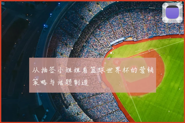 从抽签小姐姐看篮球世界杯的营销策略与话题制造