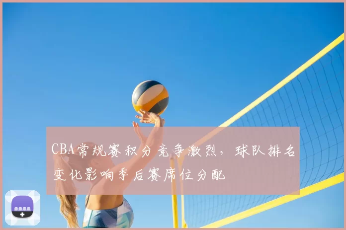 CBA常规赛积分竞争激烈，球队排名变化影响季后赛席位分配