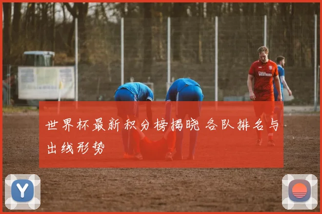 世界杯最新积分榜揭晓 各队排名与出线形势