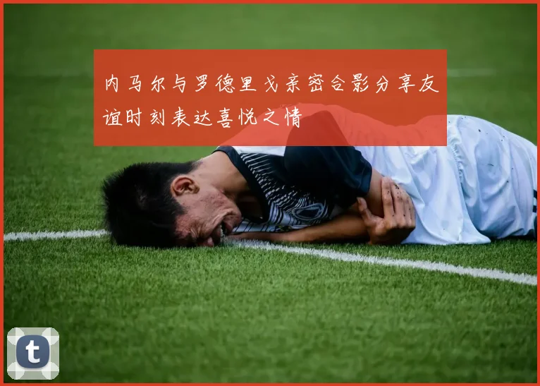 内马尔与罗德里戈亲密合影分享友谊时刻表达喜悦之情