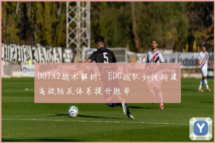 DOTA2战术解析：EDG战队如何构建高效防反体系提升胜率