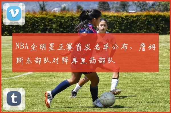 NBA全明星正赛首发名单公布，詹姆斯东部队对阵库里西部队