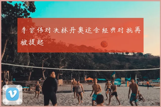李宗伟对决林丹奥运会经典对抗再被提起