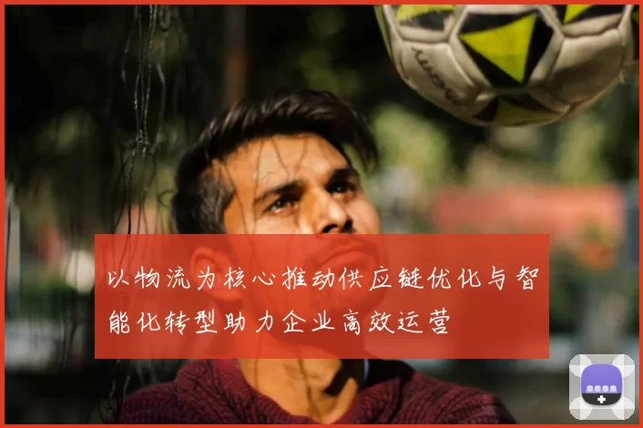 以物流为核心推动供应链优化与智能化转型助力企业高效运营