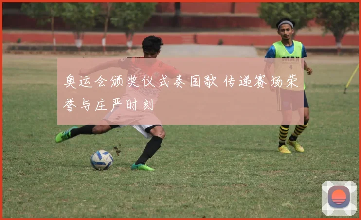 奥运会颁奖仪式奏国歌 传递赛场荣誉与庄严时刻
