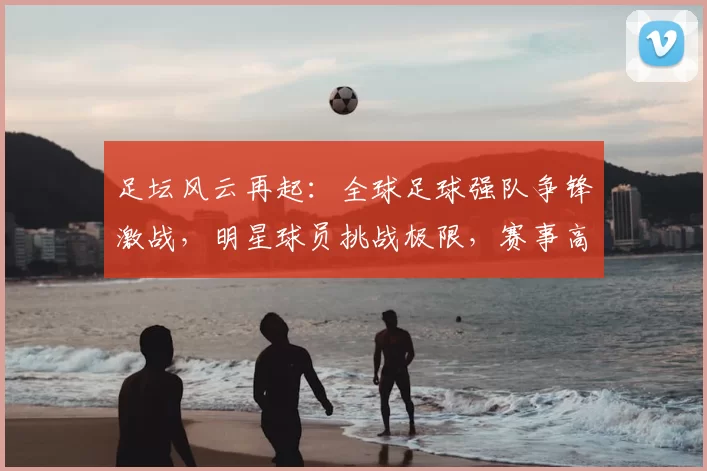 足坛风云再起：全球足球强队争锋激战，明星球员挑战极限，赛事高潮迭起