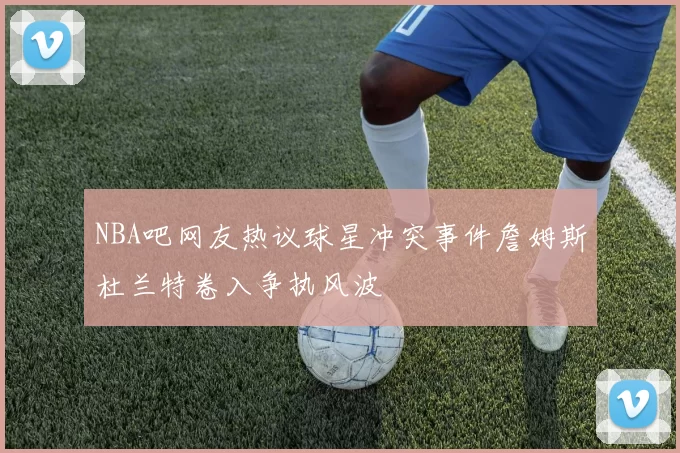 NBA吧网友热议球星冲突事件詹姆斯杜兰特卷入争执风波