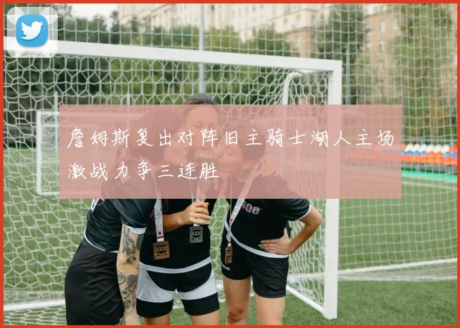 詹姆斯复出对阵旧主骑士湖人主场激战力争三连胜