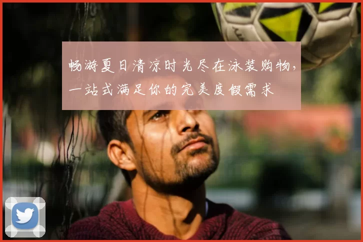 畅游夏日清凉时光尽在泳装购物，一站式满足你的完美度假需求